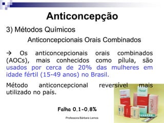 Professora Bárbara Lemos 24
Anticoncepção
3) Métodos Químicos
Anticoncepcionais Orais Combinados
 Os anticoncepcionais orais combinados
(AOCs), mais conhecidos como pílula, são
usados por cerca de 20% das mulheres em
idade fértil (15-49 anos) no Brasil.
Método anticoncepcional reversível mais
utilizado no país.
Falha 0.1-0.8%
 