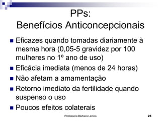 Professora Bárbara Lemos 25
PPs:
Benefícios Anticoncepcionais
 Eficazes quando tomadas diariamente à
mesma hora (0,05-5 gravidez por 100
mulheres no 1º ano de uso)
 Eficácia imediata (menos de 24 horas)
 Não afetam a amamentação
 Retorno imediato da fertilidade quando
suspenso o uso
 Poucos efeitos colaterais
 