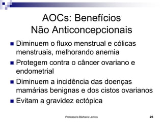 Professora Bárbara Lemos 26
AOCs: Benefícios
Não Anticoncepcionais
 Diminuem o fluxo menstrual e cólicas
menstruais, melhorando anemia
 Protegem contra o câncer ovariano e
endometrial
 Diminuem a incidência das doenças
mamárias benignas e dos cistos ovarianos
 Evitam a gravidez ectópica
 