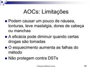 Professora Bárbara Lemos 27
AOCs: Limitações
 Podem causar um pouco de náusea,
tonturas, leve mastalgia, dores de cabeça
ou manchas
 A eficácia pode diminuir quando certas
drogas são tomadas
 O esquecimento aumenta as falhas do
método
 Não protegem contra DSTs
 