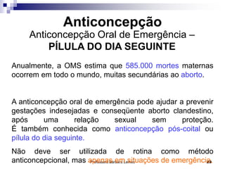 Professora Bárbara Lemos 29
Anticoncepção Oral de Emergência –
PÍLULA DO DIA SEGUINTE
Anticoncepção
Anualmente, a OMS estima que 585.000 mortes maternas
ocorrem em todo o mundo, muitas secundárias ao aborto.
A anticoncepção oral de emergência pode ajudar a prevenir
gestações indesejadas e conseqüente aborto clandestino,
após uma relação sexual sem proteção.
É também conhecida como anticoncepção pós-coital ou
pílula do dia seguinte.
Não deve ser utilizada de rotina como método
anticoncepcional, mas apenas em situações de emergência.
 