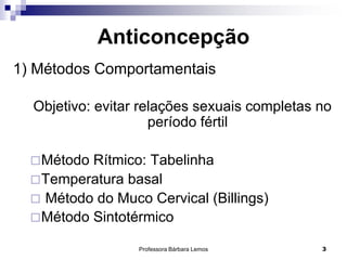 Professora Bárbara Lemos 3
Anticoncepção
1) Métodos Comportamentais
Objetivo: evitar relações sexuais completas no
período fértil
Método Rítmico: Tabelinha
Temperatura basal
 Método do Muco Cervical (Billings)
Método Sintotérmico
 
