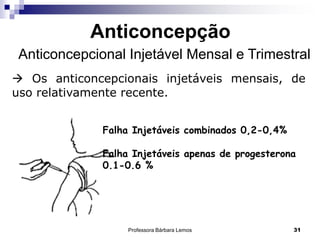 Professora Bárbara Lemos 31
Anticoncepção
Anticoncepcional Injetável Mensal e Trimestral
 Os anticoncepcionais injetáveis mensais, de
uso relativamente recente.
Falha Injetáveis combinados 0,2-0,4%
Falha Injetáveis apenas de progesterona
0.1-0.6 %
 