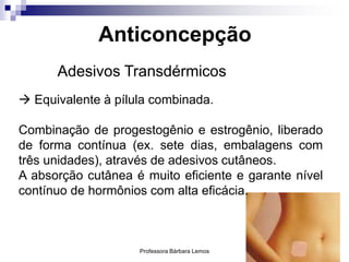 Professora Bárbara Lemos 33
Adesivos Transdérmicos
Anticoncepção
 Equivalente à pílula combinada.
Combinação de progestogênio e estrogênio, liberado
de forma contínua (ex. sete dias, embalagens com
três unidades), através de adesivos cutâneos.
A absorção cutânea é muito eficiente e garante nível
contínuo de hormônios com alta eficácia.
 