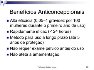 Professora Bárbara Lemos 35
Benefícios Anticoncepcionais
 Alta eficácia (0.05–1 gravidez por 100
mulheres durante o primeiro ano de uso)
 Rapidamente eficaz (< 24 horas)
 Método para uso a longo prazo (até 5
anos de proteção)
 Não requer exame pélvico antes do uso
 Não afeta a amamentação
 