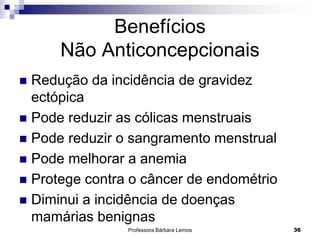 Professora Bárbara Lemos 36
Benefícios
Não Anticoncepcionais
 Redução da incidência de gravidez
ectópica
 Pode reduzir as cólicas menstruais
 Pode reduzir o sangramento menstrual
 Pode melhorar a anemia
 Protege contra o câncer de endométrio
 Diminui a incidência de doenças
mamárias benignas
 