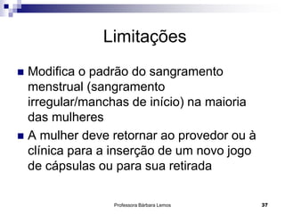 Professora Bárbara Lemos 37
Limitações
 Modifica o padrão do sangramento
menstrual (sangramento
irregular/manchas de início) na maioria
das mulheres
 A mulher deve retornar ao provedor ou à
clínica para a inserção de um novo jogo
de cápsulas ou para sua retirada
 