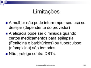 Professora Bárbara Lemos 38
 A mulher não pode interromper seu uso se
desejar (dependente do provedor)
 A eficácia pode ser diminuida quando
certos medicamentos para epilepsia
(Fenitoina e barbitúricos) ou tuberculose
(rifampicina) são tomadas
 Não protege contra DSTs.
Limitações
 