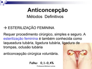 Professora Bárbara Lemos 40
Anticoncepção
Métodos Definitivos
 ESTERILIZAÇÃO FEMININA
Requer procedimento cirúrgico, simples e seguro. A
esterilização feminina é também conhecida como
laqueadura tubária, ligadura tubária, ligadura de
trompas, oclusão tubária
anticoncepção cirúrgica voluntária.
Falha: 0,1-0,4%
 