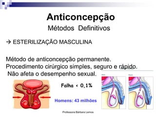 Professora Bárbara Lemos 42
Anticoncepção
Métodos Definitivos
 ESTERILIZAÇÃO MASCULINA
Método de anticoncepção permanente.
Procedimento cirúrgico simples, seguro e rápido.
Não afeta o desempenho sexual.
Falha < 0,1%
Homens: 43 milhões
 