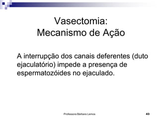 Professora Bárbara Lemos 43
Vasectomia:
Mecanismo de Ação
A interrupção dos canais deferentes (duto
ejaculatório) impede a presença de
espermatozóides no ejaculado.
 