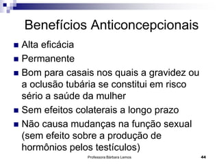 Professora Bárbara Lemos 44
Benefícios Anticoncepcionais
 Alta eficácia
 Permanente
 Bom para casais nos quais a gravidez ou
a oclusão tubária se constitui em risco
sério a saúde da mulher
 Sem efeitos colaterais a longo prazo
 Não causa mudanças na função sexual
(sem efeito sobre a produção de
hormônios pelos testículos)
 