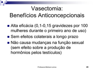 Professora Bárbara Lemos 45
Vasectomia:
Benefícios Anticoncepcionais
 Alta eficácia (0,1-0,15 gravidezes por 100
mulheres durante o primeiro ano de uso)
 Sem efeitos colaterais a longo prazo
 Não causa mudanças na função sexual
(sem efeito sobre a produção de
hormônios pelos testículos)
 