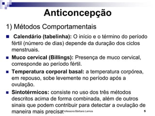 Professora Bárbara Lemos 5
Anticoncepção
1) Métodos Comportamentais
 Calendário (tabelinha): O início e o término do período
fértil (número de dias) depende da duração dos ciclos
menstruais.
 Muco cervical (Billings): Presença de muco cervical,
corresponde ao período fértil.
 Temperatura corporal basal: a temperatura corpórea,
em repouso, sobe levemente no período após a
ovulação.
 Sintotérmicos: consiste no uso dos três métodos
descritos acima de forma combinada, além de outros
sinais que podem contribuir para detectar a ovulação de
maneira mais precisa.
 