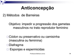 Professora Bárbara Lemos 9
Anticoncepção
2) Métodos de Barreiras
Objetivo: impedir a progressão dos gametas
masculinos no trato reprodutor feminino
Códon ou preservativo ou camisinha
(masculina ou feminina)
Diafragma
 Esponjas e espermicidas
 
