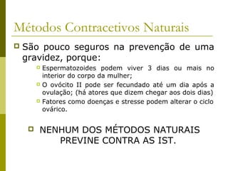 Métodos Contracetivos Naturais 
 São pouco seguros na prevenção de uma 
gravidez, porque: 
 Espermatozoides podem viver 3 dias ou mais no 
interior do corpo da mulher; 
 O ovócito II pode ser fecundado até um dia após a 
ovulação; (há atores que dizem chegar aos dois dias) 
 Fatores como doenças e stresse podem alterar o ciclo 
ovárico. 
 NENHUM DOS MÉTODOS NATURAIS 
PREVINE CONTRA AS IST. 
 