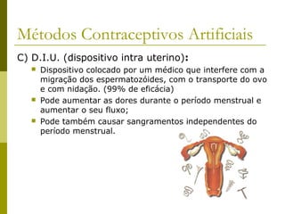 Métodos Contraceptivos Artificiais 
C) D.I.U. (dispositivo intra uterino): 
 Dispositivo colocado por um médico que interfere com a 
migração dos espermatozóides, com o transporte do ovo 
e com nidação. (99% de eficácia) 
 Pode aumentar as dores durante o período menstrual e 
aumentar o seu fluxo; 
 Pode também causar sangramentos independentes do 
período menstrual. 
 