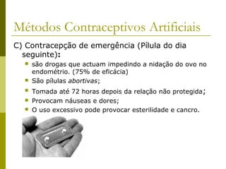 Métodos Contraceptivos Artificiais 
C) Contracepção de emergência (Pílula do dia 
seguinte): 
 são drogas que actuam impedindo a nidação do ovo no 
endométrio. (75% de eficácia) 
 São pílulas abortivas; 
 Tomada até 72 horas depois da relação não protegida; 
 Provocam náuseas e dores; 
 O uso excessivo pode provocar esterilidade e cancro. 
 