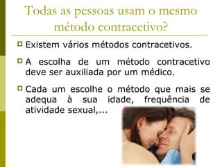 Todas as pessoas usam o mesmo 
método contracetivo? 
 Existem vários métodos contracetivos. 
 A escolha de um método contracetivo 
deve ser auxiliada por um médico. 
 Cada um escolhe o método que mais se 
adequa à sua idade, frequência de 
atividade sexual,... 
