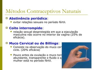 Métodos Contraceptivos Naturais 
 Abstinência periódica: 
 evitar relações sexuais no período fértil. 
 Coito interrompido: 
 relação sexual desprotegida em que a ejaculação 
masculina não ocorre no interior da vagina (25% de 
eficácia). 
 Muco Cervical ou de Billings: 
 Consiste na observação do muco cervical ao longo do 
ciclo. (20% eficácia) 
 Pouco antes da ovulação o muco torna-se mais 
abundante, transparente e fluido o que indica que a 
mulher está no período fértil. 
 