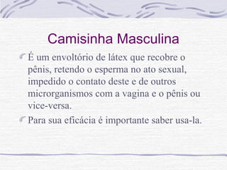 Camisinha Masculina
É um envoltório de látex que recobre o
pênis, retendo o esperma no ato sexual,
impedido o contato deste e de outros
microrganismos com a vagina e o pênis ou
vice-versa.
Para sua eficácia é importante saber usa-la.
 