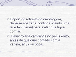 Depois de retirá-la da embalagem,
deve-se apertar a pontinha (dando uma
leve torcidinha) para evitar que fique
com ar.
Desenrolar a camisinha no pênis ereto,
antes de qualquer contado com a
vagina, ânus ou boca.
 