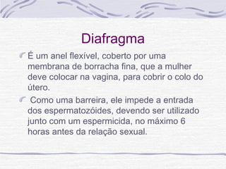 Diafragma
É um anel flexível, coberto por uma
membrana de borracha fina, que a mulher
deve colocar na vagina, para cobrir o colo do
útero.
Como uma barreira, ele impede a entrada
dos espermatozóides, devendo ser utilizado
junto com um espermicida, no máximo 6
horas antes da relação sexual.
 