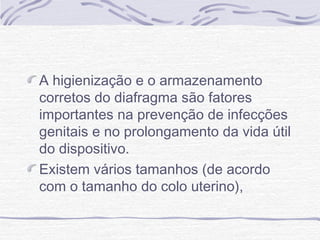 A higienização e o armazenamento
corretos do diafragma são fatores
importantes na prevenção de infecções
genitais e no prolongamento da vida útil
do dispositivo.
Existem vários tamanhos (de acordo
com o tamanho do colo uterino),
 