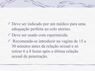 Deve ser indicado por um médico para uma
adequação perfeita ao colo uterino.
Deve ser usado com espermicida.
Recomenda-se introduzir na vagina de 15 a
30 minutos antes da relação sexual e só
retirar 6 a 8 horas após a última relação
sexual de penetração.
 