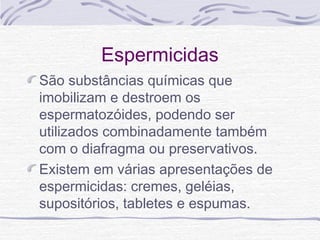Espermicidas
São substâncias químicas que
imobilizam e destroem os
espermatozóides, podendo ser
utilizados combinadamente também
com o diafragma ou preservativos.
Existem em várias apresentações de
espermicidas: cremes, geléias,
supositórios, tabletes e espumas.
 