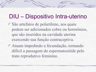 DIU – Dispositivo Intra-uterino
São artefatos de polietileno, aos quais
podem ser adicionados cobre ou hormônios,
que são inseridos na cavidade uterina
exercendo sua função contraceptiva.
Atuam impedindo a fecundação, tornando
difícil a passagem do espermatozóide pelo
trato reprodutivo feminino.
 