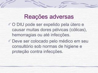 Reações adversas
O DIU pode ser expelido pela útero e
causar muitas dores pélvicas (cólicas),
hemorragias ou até infecções.
Deve ser colocado pelo médico em seu
consultório sob normas de higiene e
proteção contra infecções.
 