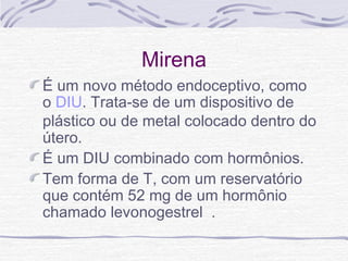 Mirena
É um novo método endoceptivo, como
o DIU. Trata-se de um dispositivo de
plástico ou de metal colocado dentro do
útero.
É um DIU combinado com hormônios. 
Tem forma de T, com um reservatório
que contém 52 mg de um hormônio
chamado levonogestrel .
 