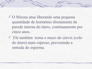 O Mirena atua liberando uma pequena
quantidade de hormônio diretamente da
parede interna do útero, continuamente por
cinco anos.
Ele também torna o muco do cérvix (colo
do útero) mais espesso, prevenindo a
entrada do esperma.
 