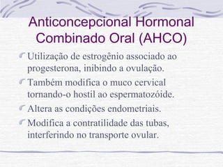 Anticoncepcional Hormonal
Combinado Oral (AHCO)
Utilização de estrogênio associado ao
progesterona, inibindo a ovulação.
Também modifica o muco cervical
tornando-o hostil ao espermatozóide.
Altera as condições endometriais.
Modifica a contratilidade das tubas,
interferindo no transporte ovular.
 
