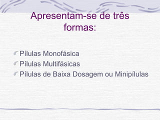 Apresentam-se de três
formas:
Pílulas Monofásica
Pílulas Multifásicas
Pílulas de Baixa Dosagem ou Minipílulas
 