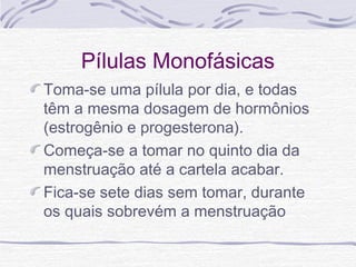 Pílulas Monofásicas
Toma-se uma pílula por dia, e todas
têm a mesma dosagem de hormônios
(estrogênio e progesterona).
Começa-se a tomar no quinto dia da
menstruação até a cartela acabar.
Fica-se sete dias sem tomar, durante
os quais sobrevém a menstruação
 