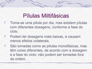 Pílulas Miltifásicas
Toma-se uma pílula por dia, mas existem pílulas
com diferentes dosagens, conforme a fase do
ciclo.
Podem ter dosagens mais baixas, e causam
menos efeitos colaterais.
São tomadas como as pílulas monofásicas, mas
têm cores diferentes, de acordo com a dosagem
e a fase do ciclo: não podem ser tomadas fora
da ordem.
 