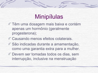 Minipílulas
Têm uma dosagem mais baixa e contém
apenas um hormônio (geralmente
progesterona);
Causando menos efeitos colaterais.
São indicadas durante a amamentação,
como uma garantia extra para a mulher.
Devem ser tomadas todos os dias, sem
interrupção, inclusive na menstruação
 