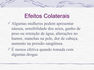 Efeitos Colaterais
Algumas mulheres podem apresentar
náusea, sensibilidade dos seios, ganho de
peso ou retenção de água, alterações no
humor, manchas na pele, dor de cabeça,
aumento na pressão sangüínea.
É menos efetiva quando tomada com
algumas drogas
 