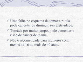 Uma falha no esquema de tomar a pílula
pode cancelar ou diminuir sua efetividade.
Tomada por muito tempo, pode aumentar o
risco de câncer de mama.
Não é recomendada para mulheres com
menos de 16 ou mais de 40 anos.
 