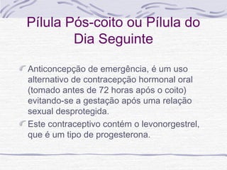 Pílula Pós-coito ou Pílula do
Dia Seguinte
Anticoncepção de emergência, é um uso
alternativo de contracepção hormonal oral
(tomado antes de 72 horas após o coito)
evitando-se a gestação após uma relação
sexual desprotegida.
Este contraceptivo contém o levonorgestrel,
que é um tipo de progesterona.
 