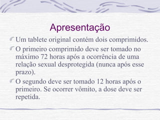 Apresentação
Um tablete original contém dois comprimidos.
O primeiro comprimido deve ser tomado no
máximo 72 horas após a ocorrência de uma
relação sexual desprotegida (nunca após esse
prazo).
O segundo deve ser tomado 12 horas após o
primeiro. Se ocorrer vômito, a dose deve ser
repetida.
 