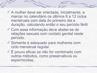 A mulher deve ser orientada, inicialmente, a
marcar no calendário os últimos 6 a 12 ciclos
menstruais com data do primeiro dia e
duração, calculando então o seu período fértil
Com essa informação deve abster-se de
relações sexuais com contato genital neste
período.
Somente é adequado para mulheres com
ciclo menstrual regular.
É pouco eficaz se não for combinado com
outros métodos, como preservativos ou
espermicidas,
 