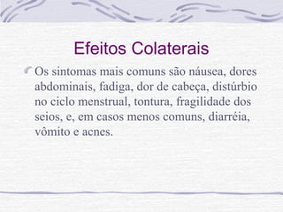 Efeitos Colaterais
Os sintomas mais comuns são náusea, dores
abdominais, fadiga, dor de cabeça, distúrbio
no ciclo menstrual, tontura, fragilidade dos
seios, e, em casos menos comuns, diarréia,
vômito e acnes.
 