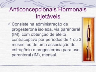 Anticoncepcionais Hormonais
Injetáveis
Consiste na administração de
progesterona isolada, via parenteral
(IM), com obtenção de efeito
contraceptivo por períodos de 1 ou 3
meses, ou de uma associação de
estrogênio e progesterona para uso
parenteral (IM), mensal.
 