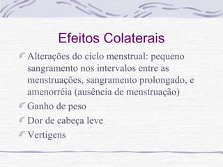 Efeitos Colaterais
Alterações do ciclo menstrual: pequeno
sangramento nos intervalos entre as
menstruações, sangramento prolongado, e
amenorréia (ausência de menstruação)
Ganho de peso
Dor de cabeça leve
Vertigens
 