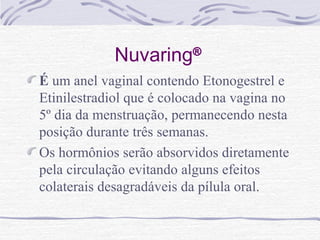 Nuvaring®
É um anel vaginal contendo Etonogestrel e
Etinilestradiol que é colocado na vagina no
5º dia da menstruação, permanecendo nesta
posição durante três semanas.
Os hormônios serão absorvidos diretamente
pela circulação evitando alguns efeitos
colaterais desagradáveis da pílula oral.
 