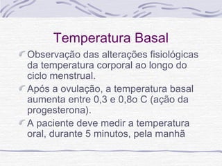 Temperatura Basal
Observação das alterações fisiológicas
da temperatura corporal ao longo do
ciclo menstrual.
Após a ovulação, a temperatura basal
aumenta entre 0,3 e 0,8o C (ação da
progesterona).
A paciente deve medir a temperatura
oral, durante 5 minutos, pela manhã
 