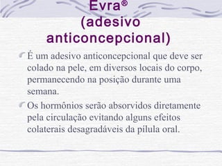 Evra®
(adesivo
anticoncepcional)
É um adesivo anticoncepcional que deve ser
colado na pele, em diversos locais do corpo,
permanecendo na posição durante uma
semana.
Os hormônios serão absorvidos diretamente
pela circulação evitando alguns efeitos
colaterais desagradáveis da pílula oral.
 